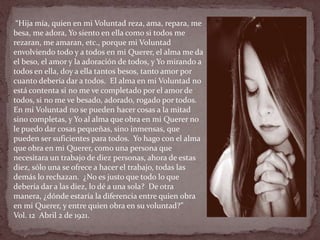 “Hija mía, quien en mi Voluntad reza, ama, repara, me
besa, me adora, Yo siento en ella como si todos me
rezaran, me amaran, etc., porque mi Voluntad
envolviendo todo y a todos en mi Querer, el alma me da
el beso, el amor y la adoración de todos, y Yo mirando a
todos en ella, doy a ella tantos besos, tanto amor por
cuanto debería dar a todos. El alma en mi Voluntad no
está contenta si no me ve completado por el amor de
todos, si no me ve besado, adorado, rogado por todos.
En mi Voluntad no se pueden hacer cosas a la mitad
sino completas, y Yo al alma que obra en mi Querer no
le puedo dar cosas pequeñas, sino inmensas, que
pueden ser suficientes para todos. Yo hago con el alma
que obra en mi Querer, como una persona que
necesitara un trabajo de diez personas, ahora de estas
diez, sólo una se ofrece a hacer el trabajo, todas las
demás lo rechazan. ¿No es justo que todo lo que
debería dar a las diez, lo dé a una sola? De otra
manera, ¿dónde estaría la diferencia entre quien obra
en mi Querer, y entre quien obra en su voluntad?”
Vol. 12 Abril 2 de 1921.
 