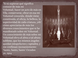 "Si tú supieras qué significa
conocer de más mi
Voluntad, hacer un acto de más en
Ella, conservarse, obrar en esa mi
Voluntad conocida, dónde viene
constituida, el oficio, la belleza, la
superioridad de cada criatura, ¡oh!
cómo apreciarías de más los
diversos conocimientos que te he
manifestado sobre mi Voluntad.
Un conocimiento de más sobre mi
Voluntad eleva al alma a tal altura
sublime, que los mismos ángeles
quedan estupefactos y raptados, y
me confiesan incesantemente:
'Santo, Santo, Santo' Octubre
30, 1924
 