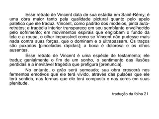 Esse retrato de Vincent data de sua estadia em Saint-Rémy; é uma obra maior tanto pela qualidade pictural quanto pelo apelo patético que ele traduz. Vincent, como padrão dos modelos, pinta auto-retratos; a tragédia interior transparece em seu semblante envelhecido pelo sofrimento; em movimentos espirais que englobam o fundo da tela e a roupa, o olhar impassível como se Vincent não pudesse mais nada contra suas forças, que o dominam e o ultrapassam. Os traços são puxados [pinceladas rápidas]; a boca é dolorosa e os olhos ausentes. Esse retrato de Vincent é uma espécie de testamento; ele traduz genialmente o fim de um sonho, o sentimento das ilusões perdidas e a inevitável tragédia que prefigura [prenuncia]. No entanto, o grão será semeado; sua obra crescerá nos fermentos emotivos que ele terá vivido, através das pulsões que ele terá sentido, nas formas que ele terá composto e nas cores em suas plenitude. tradução da folha 21  