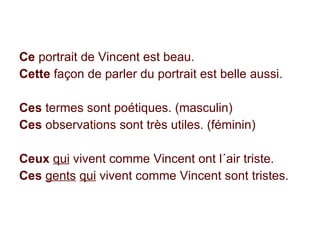 Ce  portrait de Vincent est beau. Cette  façon de parler du portrait est belle aussi. Ces  termes sont poétiques. (masculin) Ces  observations sont très utiles. (féminin) Ceux   qui  vivent comme Vincent ont l´air triste. Ces  gents   qui  vivent comme Vincent sont tristes. 