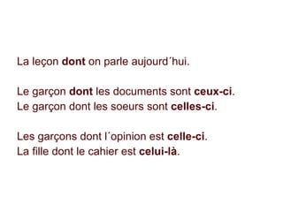 La leçon  dont  on parle aujourd´hui. Le garçon  dont  les documents sont  ceux-ci . Le garçon dont les soeurs sont  celles-ci . Les garçons dont l´opinion est  celle-ci . La fille dont le cahier est  celui-là . 