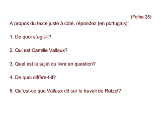 (Folha 25) A propos du texte juste à côté, répondez (en portugais): 1. De quoi s´agit-il? 2. Qui est Camille Vallaux? 3. Quel est le sujet du livre en question? 4. De quoi diffère-t-il? 5. Qu´est-ce que Vallaux dit sur le travail de Ratzel? 