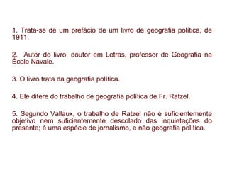 1. Trata-se de um prefácio de um livro de geografia política, de 1911. 2.  Autor do livro, doutor em Letras, professor de Geografia na École Navale. 3. O livro trata da geografia política. 4. Ele difere do trabalho de geografia política de Fr. Ratzel. 5. Segundo Vallaux, o trabalho de Ratzel não é suficientemente objetivo nem suficientemente descolado das inquietações do presente; é uma espécie de jornalismo, e não geografia política. 