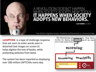 Clay	
  Shirky's	
  Cogni1ve	
  Surplus:	
  Crea1vity	
  and	
  Generosity	
  in	
  a	
  Connected	
  Age	
  
reCAPTCHA	
  	
  is	
  a	
  type	
  of	
  challenge-­‐response	
  
that	
  ask	
  users	
  to	
  enter	
  words	
  seen	
  in	
  
distorted	
  text	
  images	
  on	
  screen	
  (it	
  
helps	
  digi1ze	
  the	
  text	
  of	
  books,	
  while	
  
protec1ng	
  websites	
  from	
  bots).	
  
	
  
The	
  system	
  has	
  been	
  reported	
  as	
  displaying	
  
over	
  100	
  million	
  CAPTCHAs	
  every	
  day.	
  
 