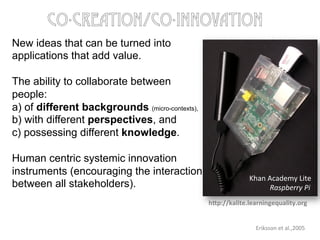 New ideas that can be turned into
applications that add value.
The ability to collaborate between
people:
a) of different backgrounds (micro-contexts),
b) with different perspectives, and
c) possessing different knowledge.
Human centric systemic innovation
instruments (encouraging the interaction
between all stakeholders).
Eriksson	
  et	
  al.,2005	
  
co-creation/co-innovation
Khan	
  Academy	
  Lite	
  
Raspberry	
  Pi	
  
hLp://kalite.learningequality.org	
  
 