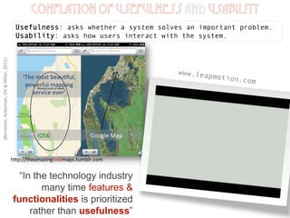 (Bernstein,	
  Ackerman,	
  Chi	
  &	
  Miller,	
  2011).	
  
Conflation of usefulness and usability
Usefulness: asks whether a system solves an important problem.
Usability: asks how users interact with the system.
“In the technology industry
many time features &
functionalities is prioritized
rather than usefulness”
www.leapmotion.com
hEp://theamazingios6maps.tumblr.com	
  
‘The	
  most	
  beau1ful,	
  
powerful	
  mapping	
  
service	
  ever’	
  
iOS6	
  	
  	
  	
  	
  	
  	
  	
  	
  	
  	
  	
  	
  	
  	
  	
  	
  	
  	
  	
  	
  	
  	
  	
  	
  	
  	
  	
  Google	
  Map	
  
 