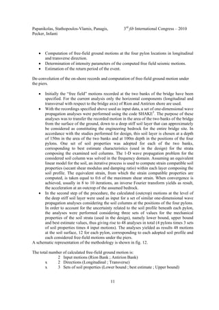 Papanikolas, Stathopoulos-Vlamis, Panagis, 3rd
fib International Congress – 2010
Pecker, Infanti
11
• Computation of free-field ground motions at the four pylon locations in longitudinal
and transverse direction.
• Determination of intensity parameters of the computed free field seismic motions.
• Estimation of the return period of the event.
De-convolution of the on-shore records and computation of free-field ground motion under
the piers.
• Initially the “free field” motions recorded at the two banks of the bridge have been
specified. For the current analysis only the horizontal components (longitudinal and
transversal with respect to the bridge axis) of Rion and Antirion shore are used.
• With the recordings specified above used as input data, a set of one-dimensional wave
propagation analyses were performed using the code SHAKE5
. The purpose of these
analyses was to transfer the recorded motion in the area of the two banks of the bridge
from the surface of the ground, down to a deep stiff soil layer that can approximately
be considered as constituting the engineering bedrock for the entire bridge site. In
accordance with the studies performed for design, this soil layer is chosen at a depth
of 150m in the area of the two banks and at 100m depth in the positions of the four
pylons. One set of soil properties was adopted for each of the two banks,
corresponding to best estimate characteristics (used in the design) for the strata
composing the examined soil columns. The 1-D wave propagation problem for the
considered soil column was solved in the frequency domain. Assuming an equivalent
linear model for the soil, an iterative process is used to compute strain compatible soil
properties (secant shear modulus and damping ratio) within each layer composing the
soil profile. The equivalent strain, from which the strain compatible properties are
computed, is taken equal to 0.6 of the maximum shear strain. When convergence is
achieved, usually in 8 to 10 iterations, an inverse Fourier transform yields as result,
the acceleration at an outcrop of the assumed bedrock.
• In the second step of the procedure, the calculated (outcrop) motions at the level of
the deep stiff soil layer were used as input for a set of similar one-dimensional wave
propagation analyses considering the soil columns at the positions of the four pylons.
In order to account for the uncertainty related to the soil profile beneath each pylon,
the analyses were performed considering three sets of values for the mechanical
properties of the soil strata (used in the design), namely lower bound, upper bound
and best estimate values, thus giving rise to 48 analyses in total (4 pylons times 3 sets
of soil properties times 4 input motions). The analyses yielded as results 48 motions
at the soil surface, 12 for each pylon, corresponding to each adopted soil profile and
each considered free-field motions under the piers.
A schematic representation of the methodology is shown in fig. 12.
The total number of calculated free-field ground motion is:
2 Input motions (Rion Bank ; Antirion Bank)
x 2 Directions (Longitudinal ; Transverse)
x 3 Sets of soil properties (Lower bound ; best estimate ; Upper bound)
 