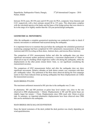 Papanikolas, Stathopoulos-Vlamis, Panagis, 3rd
fib International Congress – 2010
Pecker, Infanti
15
between 30-56 years, 80-194 years and 65-98 years for PGA, composite Arias Intensity and
CAV respectively with a best estimate around 80 to 135 years. This observation complies
with the calculated spectra at the banks and the bases of the bridge pylons that were shown to
be in the range of or slightly smaller than the 120 year period design earthquake.
GEOMETRICAL MONITORING
After the earthquake a complete geometrical monitoring was conducted in order to check if
tectonic movements or settlements had occurred during the earthquake.
It is important however to mention that just before the earthquake the scheduled geometrical
monitoring campaign had been completed for GN1 (planimetric measurements on Rion and
Antirion) and GN2 (Leveling on Rion shore, Antirion shore, and traverse Rion-Antirion).
The comparison of GN1 measurements before and after the earthquake does not show
significant movements neither preferred orientation: a maximum displacement of 10mm is
observed on top of a building which might have suffer a bit during the earthquake, while the
displacements on the other points remain below 3mm, i.e. not significant considering the
measurement accuracy.
The comparison of GN2 measurements before and after the earthquake does not show
significant movements. Relative altitudes on both shores remain very consistent with their
pre- earthquake values. The settlement of the Rion shore observed during the first campaign
seems to have been reduced (5mm up during earthquake) but these displacements are within
the measurement accuracy.
MAIN BRIDGE-PYLONS
The maximum settlement measured at M1 pier due to the earthquake was 21 mm.
In planimetry: M3 and M4 positions at pylon base level remain very close to the one
observed in 2006 (displacements < 10mm). Displacements in M1 and M2 pylon bases are
slightly larger but remain < 15mm. Displacements since 2006 reach only 16mm at pylon
tops. In summary, no important planimetric displacements have been observed since 2006
that can be attributed to the earthquake.
MAIN BRIDGE-DECK BALANCED POSITION
Since the lateral restrainers of the deck yielded the deck position was clearly depending on
wind speed/direction.
 