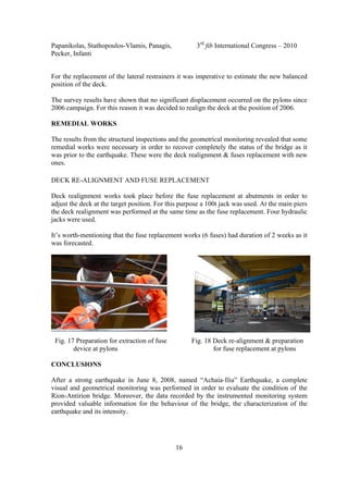 Papanikolas, Stathopoulos-Vlamis, Panagis, 3rd
fib International Congress – 2010
Pecker, Infanti
16
For the replacement of the lateral restrainers it was imperative to estimate the new balanced
position of the deck.
The survey results have shown that no significant displacement occurred on the pylons since
2006 campaign. For this reason it was decided to realign the deck at the position of 2006.
REMEDIAL WORKS
The results from the structural inspections and the geometrical monitoring revealed that some
remedial works were necessary in order to recover completely the status of the bridge as it
was prior to the earthquake. These were the deck realignment & fuses replacement with new
ones.
DECK RE-ALIGNMENT AND FUSE REPLACEMENT
Deck realignment works took place before the fuse replacement at abutments in order to
adjust the deck at the target position. For this purpose a 100t jack was used. At the main piers
the deck realignment was performed at the same time as the fuse replacement. Four hydraulic
jacks were used.
It’s worth-mentioning that the fuse replacement works (6 fuses) had duration of 2 weeks as it
was forecasted.
Fig. 17 Preparation for extraction of fuse Fig. 18 Deck re-alignment & preparation
device at pylons for fuse replacement at pylons
CONCLUSIONS
After a strong earthquake in June 8, 2008, named “Achaia-Ilia” Earthquake, a complete
visual and geometrical monitoring was performed in order to evaluate the condition of the
Rion-Antirion bridge. Moreover, the data recorded by the instrumented monitoring system
provided valuable information for the behaviour of the bridge, the characterization of the
earthquake and its intensity.
 