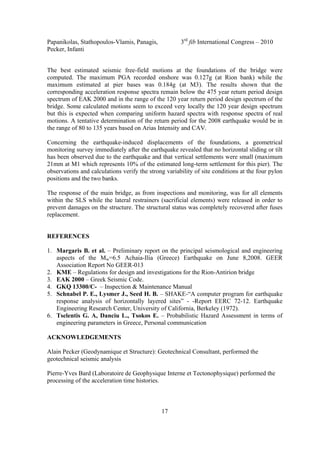 Papanikolas, Stathopoulos-Vlamis, Panagis, 3rd
fib International Congress – 2010
Pecker, Infanti
17
The best estimated seismic free-field motions at the foundations of the bridge were
computed. The maximum PGA recorded onshore was 0.127g (at Rion bank) while the
maximum estimated at pier bases was 0.184g (at M3). The results shown that the
corresponding acceleration response spectra remain below the 475 year return period design
spectrum of EAK 2000 and in the range of the 120 year return period design spectrum of the
bridge. Some calculated motions seem to exceed very locally the 120 year design spectrum
but this is expected when comparing uniform hazard spectra with response spectra of real
motions. A tentative determination of the return period for the 2008 earthquake would be in
the range of 80 to 135 years based on Arias Intensity and CAV.
Concerning the earthquake-induced displacements of the foundations, a geometrical
monitoring survey immediately after the earthquake revealed that no horizontal sliding or tilt
has been observed due to the earthquake and that vertical settlements were small (maximum
21mm at M1 which represents 10% of the estimated long-term settlement for this pier). The
observations and calculations verify the strong variability of site conditions at the four pylon
positions and the two banks.
The response of the main bridge, as from inspections and monitoring, was for all elements
within the SLS while the lateral restrainers (sacrificial elements) were released in order to
prevent damages on the structure. The structural status was completely recovered after fuses
replacement.
REFERENCES
1. Margaris B. et al. – Preliminary report on the principal seismological and engineering
aspects of the Mw=6.5 Achaia-Ilia (Greece) Earthquake on June 8,2008. GEER
Association Report No GEER-013
2. KME – Regulations for design and investigations for the Rion-Antirion bridge
3. EAK 2000 – Greek Seismic Code.
4. GKQ 13300/C- – Inspection & Maintenance Manual
5. Schnabel P. E., Lysmer J., Seed H. B. – SHAKE-“A computer program for earthquake
response analysis of horizontally layered sites” - -Report EERC 72-12. Earthquake
Engineering Research Center, University of California, Berkeley (1972).
6. Tselentis G. A, Danciu L., Tsokos E. – Probabilistic Hazard Assessment in terms of
engineering parameters in Greece, Personal communication
ACKNOWLEDGEMENTS
Alain Pecker (Geodynamique et Structure): Geotechnical Consultant, performed the
geotechnical seismic analysis
Pierre-Yves Bard (Laboratoire de Geophysique Interne et Tectonophysique) performed the
processing of the acceleration time histories.
 