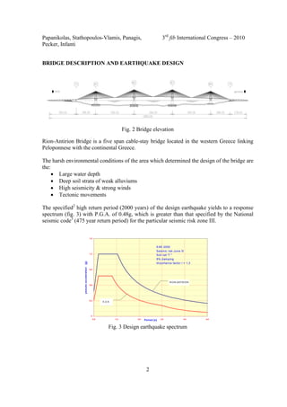 Papanikolas, Stathopoulos-Vlamis, Panagis, 3rd
fib International Congress – 2010
Pecker, Infanti
2
BRIDGE DESCRIPTION AND EARTHQUAKE DESIGN
Fig. 2 Bridge elevation
Rion-Antirion Bridge is a five span cable-stay bridge located in the western Greece linking
Peloponnese with the continental Greece.
The harsh environmental conditions of the area which determined the design of the bridge are
the:
• Large water depth
• Deep soil strata of weak alluviums
• High seismicity & strong winds
• Tectonic movements
The specified2
high return period (2000 years) of the design earthquake yields to a response
spectrum (fig. 3) with P.G.A. of 0.48g, which is greater than that specified by the National
seismic code3
(475 year return period) for the particular seismic risk zone III.
0
0,3
0,6
0,9
1,2
1,5
0,0 1,0 2,0 3,0 4,0 5,0Period [s]
pseudoacceleration[g]
EAK 2000
Seismic risk zone III
Soil cat "Γ "
5% damping
Importance factor I = 1,3
RION-ANTIRION
E.A.K.
Fig. 3 Design earthquake spectrum
 