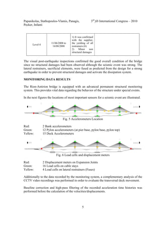 Papanikolas, Stathopoulos-Vlamis, Panagis, 3rd
fib International Congress – 2010
Pecker, Infanti
5
Level 4
11/06/2008 to
14/08/2008
1) It was confirmed
with the supplier,
the yielding of all
restrainers (6)
2) Minor non
structural damages
The visual post-earthquake inspections confirmed the good overall condition of the bridge
since no structural damages had been observed although the seismic event was strong. The
lateral restrainers, sacrificial elements, were fused as predicted from the design for a strong
earthquake in order to prevent structural damages and activate the dissipation system.
MONITORING DATA RESULTS
The Rion-Antirion bridge is equipped with an advanced permanent structural monitoring
system. This provides vital data regarding the behavior of the structure under special events.
In the next figures the locations of most important sensors for a seismic event are illustrated.
Fig. 5 Accelerometers Location
Red: 2 Bank accelerometers
Green: 12 Pylon accelerometers (at pier base, pylon base, pylon top)
Yellow: 15 Deck Accelerometers
Fig. 6 Load cells and displacement meters
Red: 2 Displacement meters on Expansion Joints
Green: 16 Load cells on cable stays
Yellow: 4 Load cells on lateral restrainers (Fuses)
Additionally to the data recorded by the monitoring system, a complementary analysis of the
CCTV video recordings was performed in order to evaluate the transversal deck movement.
Baseline correction and high-pass filtering of the recorded acceleration time histories was
performed before the calculation of the velocities/displacements.
 