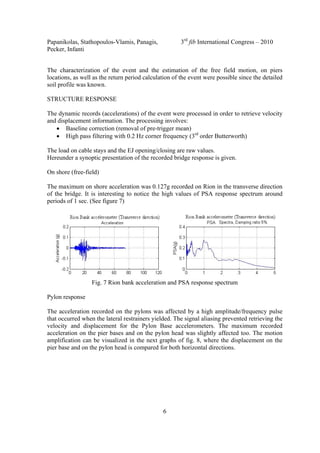 Papanikolas, Stathopoulos-Vlamis, Panagis, 3rd
fib International Congress – 2010
Pecker, Infanti
6
The characterization of the event and the estimation of the free field motion, on piers
locations, as well as the return period calculation of the event were possible since the detailed
soil profile was known.
STRUCTURE RESPONSE
The dynamic records (accelerations) of the event were processed in order to retrieve velocity
and displacement information. The processing involves:
• Baseline correction (removal of pre-trigger mean)
• High pass filtering with 0.2 Hz corner frequency (3rd
order Butterworth)
The load on cable stays and the EJ opening/closing are raw values.
Hereunder a synoptic presentation of the recorded bridge response is given.
On shore (free-field)
The maximum on shore acceleration was 0.127g recorded on Rion in the transverse direction
of the bridge. It is interesting to notice the high values of PSA response spectrum around
periods of 1 sec. (See figure 7)
Fig. 7 Rion bank acceleration and PSA response spectrum
Pylon response
The acceleration recorded on the pylons was affected by a high amplitude/frequency pulse
that occurred when the lateral restrainers yielded. The signal aliasing prevented retrieving the
velocity and displacement for the Pylon Base accelerometers. The maximum recorded
acceleration on the pier bases and on the pylon head was slightly affected too. The motion
amplification can be visualized in the next graphs of fig. 8, where the displacement on the
pier base and on the pylon head is compared for both horizontal directions.
 