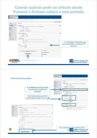 Cuando quieras pedir un artículo desde
Pubmed o Embase saltará a esta pantalla
2.- Introduce aquí tus claves
1.- Haz click en este icono
para comprobar si la tenemos
suscrita
Si la revista está suscrita lo
podrás bajar desde este icono
Si la revista no está suscrita nos lo
podrás pedir
Se abrirá esta otra pantalla…
Si la Biblioteca ya ha servido
ese artículo te saldrá este
mensaje
 