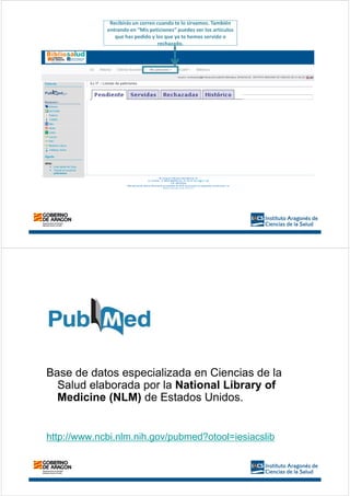 Recibirás un correo cuando te lo sirvamos. También
entrando en “Mis peticiones” puedes ver los artículos
que has pedido y los que ya te hemos servido o
rechazado.
Base de datos especializada en Ciencias de la
Salud elaborada por la National Library of
Medicine (NLM) de Estados Unidos.
http://www.ncbi.nlm.nih.gov/pubmed?otool=iesiacslib
 