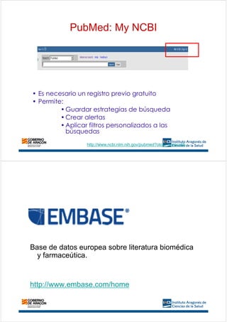 • Es necesario un registro previo gratuito
• Permite:
•Guardar estrategias de búsqueda
•Crear alertas
•Aplicar filtros personalizados a las
búsquedas
PubMed: My NCBI
http://www.ncbi.nlm.nih.gov/pubmed?otool=iesiacslib
Base de datos europea sobre literatura biomédica
y farmaceútica.
http://www.embase.com/home
 