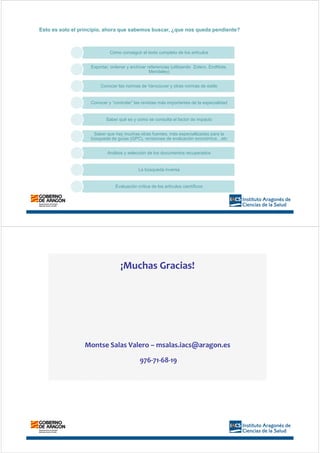Cómo conseguir el texto completo de los artículos
Exportar, ordenar y archivar referencias (utilizando Zotero, EndNote,
Mendeley)
Conocer las normas de Vancouver y otras normas de estilo
Conocer y “controlar” las revistas más importantes de la especialidad
Saber qué es y cómo se consulta el factor de impacto
Saber que hay muchas otras fuentes, más especiallizadas para la
búsqueda de guías (GPC), revisiones de evaluación económica…etc
Análisis y selección de los documentos recuperados
La búsqueda inversa
Evaluación crítica de los artículos científicos
Esto es solo el principio, ahora que sabemos buscar, ¿que nos queda pendiente?
¡Muchas Gracias!
Montse Salas Valero – msalas.iacs@aragon.es
976-71-68-19
 