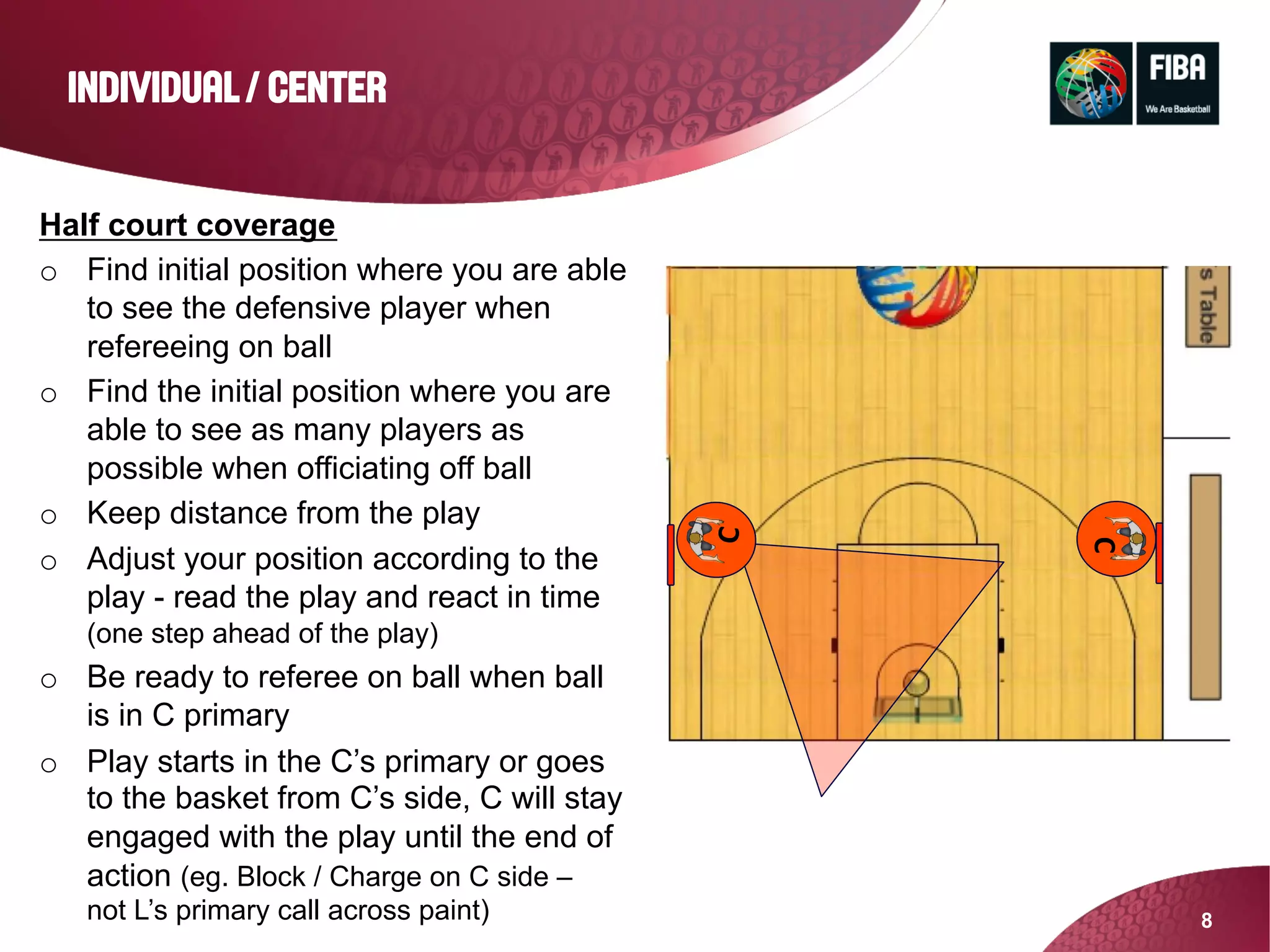 8
INDIVIDUAL / CENTER
Half court coverage
o  Find initial position where you are able
to see the defensive player when
refereeing on ball
o  Find the initial position where you are
able to see as many players as
possible when officiating off ball
o  Keep distance from the play
o  Adjust your position according to the
play - read the play and react in time
(one step ahead of the play)
o  Be ready to referee on ball when ball
is in C primary
o  Play starts in the C’s primary or goes
to the basket from C’s side, C will stay
engaged with the play until the end of
action (eg. Block / Charge on C side –
not L’s primary call across paint)
C
C
 