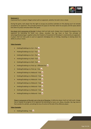 Page 10 of 36
Statement 1:
A personal foul is a player’s illegal contact with an opponent, whether the ball is live or dead.
During the game, each player has the right to occupy any position (cylinder) on the playing court not already
occupied by an opponent. This principle protects his space on the floor which he occupies and the space above
him when he jumps vertically within that space.
Any player not in possession of the ball: A player shall not hold, push, charge, trip or impede the progress of an
opponent by extending his hand, arm, elbow, shoulder, hip, leg, knee or foot. The principle of
advantage/disadvantage is applied unless the freedom of movement of the player is restricted by an opponent.
A player shall not hold, grab or push an opponent dislodging him or limiting, impeding or slowing down his
ability to jump or move.
Video Examples:
• Holding/Grabbing on a Cut – Foul 
• Holding/Grabbing on a Cut – Foul 
• Holding/Grabbing on a Cut – Foul 
• Holding/Grabbing on a Roll – Foul 
• Holding/Grabbing on a Roll – Foul 
• Holding/Grabbing on a Post-up – Offensive Foul 
• Holding/Grabbing on a Post-up – Foul 
• Holding/Grabbing on a Rebound – Foul 
• Holding/Grabbing on a Rebound – Foul 
• Holding/Grabbing on a Rebound – Foul 
• Holding/Grabbing on a Rebound – Foul 
• Holding/Grabbing on a Rebound – Foul 
• Holding/Grabbing on a Rebound – Foul 
• Holding/Grabbing on a Rebound – Foul 
Player in possession of the ball, not in the Act of Shooting: A defensive player shall not hold, push, charge,
trip or impede the progress of an opponent by extending his hand, arm, elbow, shoulder, hip, leg, knee or
foot outside his cylinder, provoking the loss of control of the ball of the offensive player.
Video Examples:
• Holding/Grabbing – Foul 
 