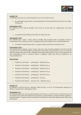 Page 16 of 36
Example 7-10:
A1 attempts a jump-shot for a 2-point field goal. B1 runs to A1 to block the shot.
• B1 makes slight contact with A1´s lower body before A1 lands with both feet on the court on his legal
landing space.
Interpretation 7-10.1:
B1´s defensive foul. A1 shall be awarded 2 free throws as B1 took away A1´s landing space and contact
occurred.
• A1 extends his leg initiating contact before he releases the shot.
Interpretation 7-10.2:
A1´s offensive foul. A goal, if made, shall be cancelled. Ball possession shall be awarded to Team B.
Irrespectively of this, an excessive contact or dangerous play may be charged with an Unsportsmanlike Foul.
• A1 extends his leg initiating contact or trying to initiate contact after he released the shot.
Interpretation 7-10.3:
A1´s technical foul for flopping. A goal, if made, shall count. Team B shall be awarded 1 free throw and ball
possession (since Team B was entitled to ball possession as the result of a goal scored, if any, or as a result of a
jump ball situation when the shot for a field goal was missed and the ball was in the air in the moment of the
call). Irrespectively of this, an excessive contact or dangerous contact play shall be considered as an
Unsportsmanlike Foul.
Video Example:
• Protection of the Shooter – Landing Space – Defensive Foul 
• Protection of the Shooter – Landing Space – Defensive Foul 
• Protection of the Shooter – Landing Space – Defensive Foul 
• Protection of the Shooter – Landing Space – Defensive Foul 
• Protection of the Shooter – Landing Space – Defensive Foul 
• Protection of the Shooter – Landing Space – No-call 
• Protection of the Shooter – Contact on Arm – Defensive Foul 
Example 7-11:
A1 attempts a successful shot for a field goal. While the ball is in the air, A2 disrespectfully addresses the
Official. A Technical Foul is called against Team A.
Interpretation 7-11:
A1´s field goal shall count. Team B shall be awarded 1 free throw as a result of Team A´s Technical Foul. Since
the ball was in the air when the Technical Foul was called, no team had been in control of the ball, resulting in a
jump ball situation. The game shall be resumed with a check-ball for Team B (last defensive team before jump
ball situation).
 
