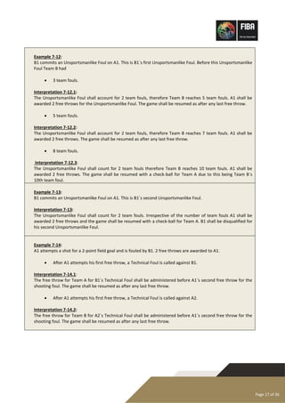 Page 17 of 36
Example 7-12:
B1 commits an Unsportsmanlike Foul on A1. This is B1´s first Unsportsmanlike Foul. Before this Unsportsmanlike
Foul Team B had
• 3 team fouls.
Interpretation 7-12.1:
The Unsportsmanlike Foul shall account for 2 team fouls, therefore Team B reaches 5 team fouls. A1 shall be
awarded 2 free throws for the Unsportsmanlike Foul. The game shall be resumed as after any last free throw.
• 5 team fouls.
Interpretation 7-12.2:
The Unsportsmanlike Foul shall account for 2 team fouls, therefore Team B reaches 7 team fouls. A1 shall be
awarded 2 free throws. The game shall be resumed as after any last free throw.
• 8 team fouls.
Interpretation 7-12.3:
The Unsportsmanlike Foul shall count for 2 team fouls therefore Team B reaches 10 team fouls. A1 shall be
awarded 2 free throws. The game shall be resumed with a check-ball for Team A due to this being Team B´s
10th team foul.
Example 7-13:
B1 commits an Unsportsmanlike Foul on A1. This is B1´s second Unsportsmanlike Foul.
Interpretation 7-13:
The Unsportsmanlike Foul shall count for 2 team fouls. Irrespective of the number of team fouls A1 shall be
awarded 2 free throws and the game shall be resumed with a check-ball for Team A. B1 shall be disqualified for
his second Unsportsmanlike Foul.
Example 7-14:
A1 attempts a shot for a 2-point field goal and is fouled by B1. 2 free throws are awarded to A1.
• After A1 attempts his first free throw, a Technical Foul is called against B1.
Interpretation 7-14.1:
The free throw for Team A for B1´s Technical Foul shall be administered before A1´s second free throw for the
shooting foul. The game shall be resumed as after any last free throw.
• After A1 attempts his first free throw, a Technical Foul is called against A2.
Interpretation 7-14.2:
The free throw for Team B for A2´s Technical Foul shall be administered before A1´s second free throw for the
shooting foul. The game shall be resumed as after any last free throw.
 