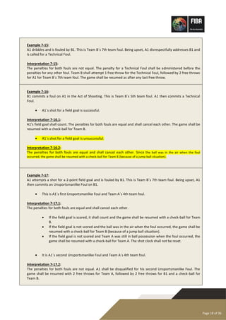 Page 18 of 36
Example 7-15:
A1 dribbles and is fouled by B1. This is Team B´s 7th team foul. Being upset, A1 disrespectfully addresses B1 and
is called for a Technical Foul.
Interpretation 7-15:
The penalties for both fouls are not equal. The penalty for a Technical Foul shall be administered before the
penalties for any other foul. Team B shall attempt 1 free throw for the Technical Foul, followed by 2 free throws
for A1 for Team B´s 7th team foul. The game shall be resumed as after any last free throw.
Example 7-16:
B1 commits a foul on A1 in the Act of Shooting. This is Team B´s 5th team foul. A1 then commits a Technical
Foul.
• A1´s shot for a field goal is successful.
Interpretation 7-16.1:
A1’s field goal shall count. The penalties for both fouls are equal and shall cancel each other. The game shall be
resumed with a check-ball for Team B.
• A1´s shot for a field goal is unsuccessful.
Interpretation 7-16.2:
The penalties for both fouls are equal and shall cancel each other. Since the ball was in the air when the foul
occurred, the game shall be resumed with a check-ball for Team B (because of a jump ball situation).
Example 7-17:
A1 attempts a shot for a 2-point field goal and is fouled by B1. This is Team B´s 7th team foul. Being upset, A1
then commits an Unsportsmanlike Foul on B1.
• This is A1´s first Unsportsmanlike Foul and Team A´s 4th team foul.
Interpretation 7-17.1:
The penalties for both fouls are equal and shall cancel each other.
• If the field goal is scored, it shall count and the game shall be resumed with a check-ball for Team
B.
• If the field goal is not scored and the ball was in the air when the foul occurred, the game shall be
resumed with a check-ball for Team B (because of a jump ball situation).
• If the field goal is not scored and Team A was still in ball possession when the foul occurred, the
game shall be resumed with a check-ball for Team A. The shot clock shall not be reset.
• It is A1´s second Unsportsmanlike Foul and Team A´s 4th team foul.
Interpretation 7-17.2:
The penalties for both fouls are not equal. A1 shall be disqualified for his second Unsportsmanlike Foul. The
game shall be resumed with 2 free throws for Team A, followed by 2 free throws for B1 and a check-ball for
Team B.
 