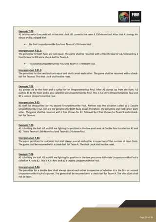 Page 20 of 36
Example 7-21:
A1 dribbles with 6 seconds left in the shot clock. B1 commits the team B 10th team foul. After that A1 swings his
elbow and is charged with
• his first Unsportsmanlike Foul and Team A´s 7th team foul.
Interpretation 7-21.1:
The penalties for both fouls are not equal. The game shall be resumed with 2 free throws for A1, followed by 2
free throws for B1 and a check-ball for Team A.
• his second Unsportsmanlike Foul and Team A´s 7th team foul.
Interpretation 7-21.2:
The penalties for the two fouls are equal and shall cancel each other. The game shall be resumed with a check-
ball for Team A. The shot clock shall not be reset.
Example 7-22:
B1 pushes A1 to the floor and is called for an Unsportsmanlike Foul. After A1 stands up from the floor, A1
pushes B1 to the floor and is also called for an Unsportsmanlike Foul. This is A1´s first Unsportsmanlike Foul and
B1´s second Unsportsmanlike Foul.
Interpretation 7-22:
B1 shall be disqualified for his second Unsportsmanlike Foul. Neither was the situation called as a Double
Unsportsmanlike Foul, nor are the penalties for both fouls equal. Therefore, the penalties shall not cancel each
other. The game shall be resumed with 2 free throws for A1, followed by 2 free throws for Team B and a check-
ball for Team A.
Example 7-23:
A1 is holding the ball. A2 and B2 are fighting for position in the low-post area. A Double Foul is called on A2 and
B2. This is Team A´s 5th team foul and Team B´s 7th team foul.
Interpretation 7-23:
The equal penalties for a double foul shall always cancel each other irrespective of the number of team fouls.
The game shall be resumed with a check-ball for Team A. The shot clock shall not be reset.
Example 7-24:
A1 is holding the ball. A2 and B2 are fighting for position in the low-post area. A Double Unsportsmanlike Foul is
called on A2 and B2. This is A2´s first and B2´s second Unsportsmanlike Foul.
Interpretation 7-24:
The penalties for a double foul shall always cancel each other irrespective of whether it is the first or second
Unsportsmanlike Foul of a player. The game shall be resumed with a check-ball for Team A. The shot clock shall
not be reset.
 