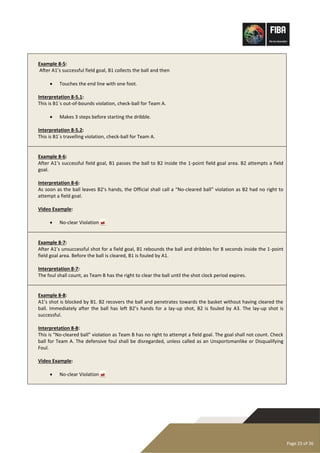Page 23 of 36
Example 8-5:
After A1’s successful field goal, B1 collects the ball and then
• Touches the end line with one foot.
Interpretation 8-5.1:
This is B1´s out-of-bounds violation, check-ball for Team A.
• Makes 3 steps before starting the dribble.
Interpretation 8-5.2:
This is B1´s travelling violation, check-ball for Team A.
Example 8-6:
After A1’s successful field goal, B1 passes the ball to B2 inside the 1-point field goal area. B2 attempts a field
goal.
Interpretation 8-6:
As soon as the ball leaves B2’s hands, the Official shall call a “No-cleared ball” violation as B2 had no right to
attempt a field goal.
Video Example:
• No-clear Violation 
Example 8-7:
After A1’s unsuccessful shot for a field goal, B1 rebounds the ball and dribbles for 8 seconds inside the 1-point
field goal area. Before the ball is cleared, B1 is fouled by A1.
Interpretation 8-7:
The foul shall count, as Team B has the right to clear the ball until the shot clock period expires.
Example 8-8:
A1’s shot is blocked by B1. B2 recovers the ball and penetrates towards the basket without having cleared the
ball. Immediately after the ball has left B2’s hands for a lay-up shot, B2 is fouled by A3. The lay-up shot is
successful.
Interpretation 8-8:
This is “No-cleared ball” violation as Team B has no right to attempt a field goal. The goal shall not count. Check
ball for Team A. The defensive foul shall be disregarded, unless called as an Unsportsmanlike or Disqualifying
Foul.
Video Example:
• No-clear Violation 
 