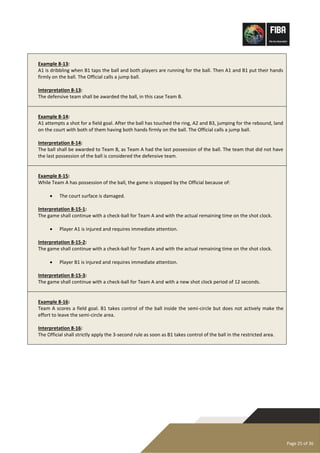 Page 25 of 36
Example 8-13:
A1 is dribbling when B1 taps the ball and both players are running for the ball. Then A1 and B1 put their hands
firmly on the ball. The Official calls a jump ball.
Interpretation 8-13:
The defensive team shall be awarded the ball, in this case Team B.
Example 8-14:
A1 attempts a shot for a field goal. After the ball has touched the ring, A2 and B3, jumping for the rebound, land
on the court with both of them having both hands firmly on the ball. The Official calls a jump ball.
Interpretation 8-14:
The ball shall be awarded to Team B, as Team A had the last possession of the ball. The team that did not have
the last possession of the ball is considered the defensive team.
Example 8-15:
While Team A has possession of the ball, the game is stopped by the Official because of:
• The court surface is damaged.
Interpretation 8-15-1:
The game shall continue with a check-ball for Team A and with the actual remaining time on the shot clock.
• Player A1 is injured and requires immediate attention.
Interpretation 8-15-2:
The game shall continue with a check-ball for Team A and with the actual remaining time on the shot clock.
• Player B1 is injured and requires immediate attention.
Interpretation 8-15-3:
The game shall continue with a check-ball for Team A and with a new shot clock period of 12 seconds.
Example 8-16:
Team A scores a field goal. B1 takes control of the ball inside the semi-circle but does not actively make the
effort to leave the semi-circle area.
Interpretation 8-16:
The Official shall strictly apply the 3-second rule as soon as B1 takes control of the ball in the restricted area.
 