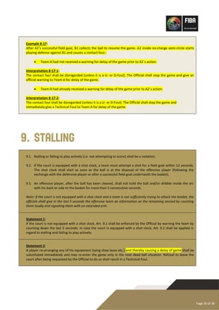 Page 26 of 36
Example 8-17:
After A1’s successful field goal, B1 collects the ball to resume the game. A2 inside no-charge semi-circle starts
playing defense against B1 and causes a contact foul.:
• Team A had not received a warning for delay of the game prior to A2´s action.
Interpretation 8-17-1:
The contact foul shall be disregarded (unless it is a U- or D-Foul). The Official shall stop the game and give an
official warning to Team A for delay of the game.
• Team A had already received a warning for delay of the game prior to A2´s action.
Interpretation 8-17-2:
The contact foul shall be disregarded (unless it is a U- or D-Foul). The Official shall stop the game and
immediately give a Technical Foul to Team A for delay of the game.
9. Stalling
9.1. Stalling or failing to play actively (i.e. not attempting to score) shall be a violation.
9.2. If the court is equipped with a shot clock, a team must attempt a shot for a field goal within 12 seconds.
The shot clock shall start as soon as the ball is at the disposal of the offensive player (following the
exchange with the defensive player or after a successful field goal underneath the basket).
9.3. An offensive player, after the ball has been cleared, shall not hold the ball and/or dribble inside the arc
with his back or side to the basket for more than 5 consecutive seconds.
Note: If the court is not equipped with a shot clock and a team is not sufficiently trying to attack the basket, the
officials shall give in the last 5 seconds the offensive team an information on the remaining second by counting
them loudly and signaling them with an extended arm.
Statement 1:
If the court is not equipped with a shot clock, Art. 9.1 shall be enforced by the Official by warning the team by
counting down the last 5 seconds. In case the court is equipped with a shot clock, Art. 9.2 shall be applied in
regard to stalling and failing to play actively.
Statement 2:
A player re-arranging any of his equipment (tying shoe laces etc.) and thereby causing a delay of game shall be
substituted immediately and may re-enter the game only in the next dead ball situation. Refusal to leave the
court after being requested by the Official to do so shall result in a Technical Foul.
 
