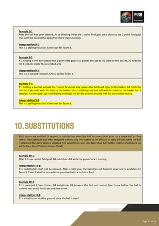 Page 27 of 36
Example 9-1:
After the ball has been cleared, A1 is dribbling inside the 1-point field goal area, close to the 2-point field goal
line, with the back to the basket for more than 5 seconds.
Interpretation 9-1:
This is a stalling violation. Check-ball for Team B.
Example 9-2:
A1, holding a live ball outside the 1-point field goal area, passes the ball to A2 close to the basket. A2 dribbles
for 3 seconds inside the restricted area.
Interpretation 9-2:
This is a 3-second violation. Check-ball for Team B.
Example 9-3:
A1, holding a live ball outside the 1-point field goal area, passes the ball to A2 close to the basket. A2 holds the
ball for 2 seconds with his back to the basket, starts dribbling the ball still with his back to the basket for 2
seconds. A2 then picks up his dribbling and holds the ball for another second with his back to the basket.
Interpretation 9-3:
This is a stalling violation. Check-ball for Team B.
10.Substitutions
Both teams are entitled to request a substitution when the ball becomes dead prior to a check-ball or free
throw. The substitute can enter the game without any prior notice to the officials or table officials while the ball
is dead and the game clock is stopped. The substitutions can only take place behind the endline and require no
action from the officials or table officials.
Example 10-1:
After A1’s successful field goal, B4 substitutes B1 while the game clock is running.
Interpretation 10-1:
B1’s substitution shall not be allowed. After a field goal, the ball does not become dead and is available for
Team B. Team B shall be immediately penalised with a Technical Foul.
Example 10-2:
A1 is awarded 2 free throws. B4 substitutes B1 between the first and second free throw before the ball is
handed over to A1 for his second free throw.
Interpretation 10-2:
B1´s substitution shall be granted since the ball is dead.
 