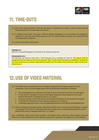 Page 28 of 36
11. Time-outs
11.1.Each team shall be granted 1 time-out. Any player or substitute can request a time-out when the ball
becomes dead prior to a check-ball or free throw.
11.2.In addition to the teams´ time-outs, in FIBA 3x3 Official Competitions or if so decided by the organiser 2
additional TV time-outs that shall be granted at the first dead ball after the game clock shows 6:59 and
3:59 respectively in all games.
11.3.All time-outs shall last 30 seconds.
Example 11-1:
After A1’s successful field goal in the overtime, B1 requests a time-out.
Interpretation 11-1:
The ball does not become dead after a valid field goal and is available for Team B. The request shall be
disregarded and the time-out shall not be granted. Team B shall resume the game by dribbling or passing the
ball from inside the court directly underneath the basket (not from behind the end line) to a place on the court
behind the arc.
12.Use of Video Material
12.1.The officials shall be authorised to use, if available and approved by the sports supervisor of the
competition, if any, an Instant Replay System (IRS) to decide before signing the scoresheet:
• The scorekeeping or any malfunction of the game clock or shot clock at any time during the game.
• If a last shot for a field goal at the end of the regular playing time was released on time and/or
whether that shot for a field goal counts for 1 or 2 points.
• Any game situation in the last 30 seconds of the regular playing time or the overtime of the game.
• To identify the involvement of team members during any act of violence.
• A Challenge request by a team as per the applicable provisions of the Official 3x3 Basketball Rules.
12.2.Without prejudice of precedent and by using only the official video and materials, the following can always
be challenged: if last shot for a field goal at the end of the game was released during playing time and/or
whether that shot for a field goal shall count 1 or 2 points.
Note: A Challenge request shall only be possible in the Olympic Games, World Cup (Open category only) and
World Tour as well as if foreseen by the respective competition’s regulations and subject to the IRS availability.
 