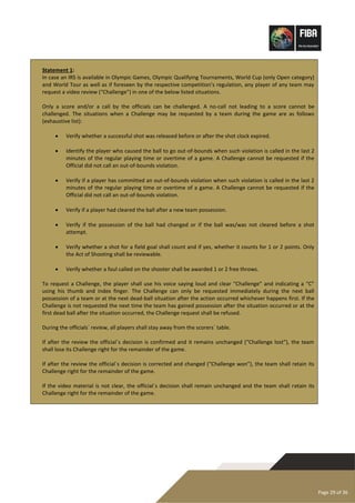 Page 29 of 36
Statement 1:
In case an IRS is available in Olympic Games, Olympic Qualifying Tournaments, World Cup (only Open category)
and World Tour as well as if foreseen by the respective competition’s regulation, any player of any team may
request a video review (“Challenge”) in one of the below listed situations.
Only a score and/or a call by the officials can be challenged. A no-call not leading to a score cannot be
challenged. The situations when a Challenge may be requested by a team during the game are as follows
(exhaustive list):
• Verify whether a successful shot was released before or after the shot clock expired.
• Identify the player who caused the ball to go out-of-bounds when such violation is called in the last 2
minutes of the regular playing time or overtime of a game. A Challenge cannot be requested if the
Official did not call an out-of-bounds violation.
• Verify if a player has committed an out-of-bounds violation when such violation is called in the last 2
minutes of the regular playing time or overtime of a game. A Challenge cannot be requested if the
Official did not call an out-of-bounds violation.
• Verify if a player had cleared the ball after a new team possession.
• Verify if the possession of the ball had changed or if the ball was/was not cleared before a shot
attempt.
• Verify whether a shot for a field goal shall count and if yes, whether it counts for 1 or 2 points. Only
the Act of Shooting shall be reviewable.
• Verify whether a foul called on the shooter shall be awarded 1 or 2 free throws.
To request a Challenge, the player shall use his voice saying loud and clear “Challenge” and indicating a “C”
using his thumb and index finger. The Challenge can only be requested immediately during the next ball
possession of a team or at the next dead-ball situation after the action occurred whichever happens first. If the
Challenge is not requested the next time the team has gained possession after the situation occurred or at the
first dead ball after the situation occurred, the Challenge request shall be refused.
During the officials´ review, all players shall stay away from the scorers´ table.
If after the review the official´s decision is confirmed and it remains unchanged (“Challenge lost”), the team
shall lose its Challenge right for the remainder of the game.
If after the review the official´s decision is corrected and changed (“Challenge won”), the team shall retain its
Challenge right for the remainder of the game.
If the video material is not clear, the official´s decision shall remain unchanged and the team shall retain its
Challenge right for the remainder of the game.
 