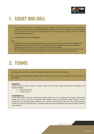 Page 3 of 36
1. Court and Ball
1.1. The game will be played on a 3x3 playing court with 1 basket. A regular 3x3 playing court is 15 m (width) x 11
m (length). The court shall have a regular basketball playing court sized zone, including a free throw line (5.80
m), a 2-point line (6.75 m) and a “no-charge semi-circle” area underneath the basket. Half of a traditional
basketball court may be used.
1.2. A 3x3 ball shall be used in all categories.
Note:
1. At grassroots level, 3x3 can be played anywhere; court markings – if any are used – shall be adapted to the
available space; however FIBA 3x3 Official Competitions must fully comply with the above specifications
including backstops with the shot clock integrated in the backstop padding.
2. FIBA 3x3 Official Competitions are the Olympic Tournaments, 3x3 World Cups (incl. U23 and U18), Zone Cups
(incl. U17), U23 Nations League, the 3x3 World Tour, 3x3 Challengers and the 3x3 Women´s Series.
2. Teams
Each team shall consist of no more than 4 players (3 players on the court and 1 substitute).
Note: Coaches on the field of play including seats for substitutes and/or remote coaching from outside the court are
not allowed.
Example 2.1:
During the game a person acting as a coach, seated out of the court, gives instructions to the players. This
situation happens:
• During playing time.
• During a time-out.
Interpretation 2.1:
In both cases, players may not interact with anybody outside the court. Inappropriate interaction with people
outside the court or any form of communication between players and coaches during the game may be
considered as an unsportsmanlike behaviour. One warning shall be given to the team. Any such subsequent
violation shall result in a technical foul. The Sports Supervisor of the competition may make the Official aware of
such infractions.
 