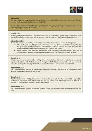 Page 30 of 36
Statement 2:
The Sport Supervisor may serve as a source of advice for the Official for determining the correct decision,
however the final decision shall be taken by the Official.
To request the attention of the Official, the Sports Supervisor may only stop the game after a valid goal scored,
without placing any team in disadvantage.
Example 12-1:
A1 attempts a successful shot for a field goal near the end of the shot clock period when the shot clock signal
sounds. Team B takes control of the ball. A1 commits a foul. B1 requests a Challenge on A1’s goal scored.
Interpretation 12-1:
B1´s Challenge request for verifying whether A1´s successful shot was released on time shall be granted.
• If the Challenge is won, A1´s goal shall not count and A1’s foul shall be cancelled (unless TF, UF or DF).
The game clock shall be reset to the time when the shot clock violation occurred. The game shall
continue with a check-ball for Team B (unless a TF, UF or DF was called).
• If the Challenge is lost, A1´s goal and foul shall count. The game shall continue with a check-ball for
Team B (unless the foul is leading to a free throw situation). The game clock shall not be reset.
Example 12-2:
A1 attempts an unsuccessful shot for a field goal near the end of the shot clock period when the shot clock
signal sounds. A2 rebounds the ball and scores. During team B’s first ball possession after A2’s goal scored, B1
requests a Challenge for verifying whether A1´s unsuccessful shot for a field goal was released on time.
Interpretation 12-2:
The Challenge request shall not be granted. Only a successful shot for a field goal can be challenged to verify
whether the shot was released on time or not.
Example 12-3:
A1 attempts a shot for a field goal near the end of the shot clock period. The shot has missed the ring and the
shot clock is erroneously reset. A2 rebounds the ball and scores. Team B takes possession of the ball. B1
requests a Challenge on the erroneous reset of the shot clock.
Interpretation 12-3:
The Challenge request shall not be granted. Only the Official can decide to review a malfunction of the shot
clock.
 