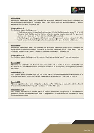 Page 31 of 36
Example 12-4:
A1 rebounds the ball after Team B shot for a field goal. A1 dribbles towards the basket without clearing the ball
and attempts a successful shot for a field goal. Team B takes control of the ball. A1 commits a foul. B1 requests
a Challenge on Team A not clearing the ball.
Interpretation 12-4:
The Challenge request shall be granted.
• If the Challenge is won, A1´s goal shall not count and A1’s foul shall be cancelled (unless TF, UF or DF).
The game clock shall be reset to the time when the clearing violation occurred. The game shall
continue with a check-ball for Team B (unless a TF, UF or DF was called).
• If the Challenge is lost, A1´s goal and foul shall count. The game shall continue with a check-ball for
Team B (unless the foul is leading to a free throw situation). The game clock shall not be reset.
Example 12-5:
A1 rebounds the ball after Team B shot for a field goal. A1 dribbles towards the basket without clearing the ball
and attempts an unsuccessful shot for a field goal. A2 rebounds the ball and scores. During team B’s first ball
possession, after A2’s goal scored, B1 requests a Challenge on Team A not clearing the ball.
Interpretation 12-5:
The Challenge request shall be granted. B1 requested the Challenge during Team B´s next ball possession.
Example 12-6:
A1 dribbles and fumbles the ball. B1 and A1 are running for the ball. A1 pushes B1. A foul is called on A1, Team
A’s 8th team foul. The 2 free throws are erroneously awarded to B1. A2 requests a Challenge on no loss of the
ball control.
Interpretation 12-6:
The Challenge request shall be granted. The free throws shall be cancelled as A1’s foul shall be considered as an
offensive foul of a team in control of the ball. The game shall be resumed with a check-ball for Team B.
Example 12-7:
A1 scores a goal from the 2-point field goal area. During his Act of Shooting A1 touches the side line. Team B
takes possession of the ball and requests a Challenge on validity of the goal.
Interpretation 12-7:
The Challenge request shall be granted. The Act of Shooting is reviewable. The goal shall be cancelled and the
game shall continue with a check-ball for Team B. The game clock shall be reset to the time when the out-of-
bounds violation occurred.
 