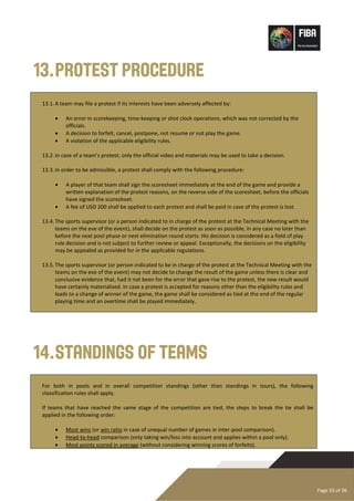 Page 33 of 36
13.Protest Procedure
13.1.A team may file a protest if its interests have been adversely affected by:
• An error in scorekeeping, time-keeping or shot clock operations, which was not corrected by the
officials.
• A decision to forfeit, cancel, postpone, not resume or not play the game.
• A violation of the applicable eligibility rules.
13.2.In case of a team’s protest, only the official video and materials may be used to take a decision.
13.3.In order to be admissible, a protest shall comply with the following procedure:
• A player of that team shall sign the scoresheet immediately at the end of the game and provide a
written explanation of the protest reasons, on the reverse side of the scoresheet, before the officials
have signed the scoresheet.
• A fee of USD 200 shall be applied to each protest and shall be paid in case of the protest is lost.
13.4.The sports supervisor (or a person indicated to in charge of the protest at the Technical Meeting with the
teams on the eve of the event), shall decide on the protest as soon as possible, in any case no later than
before the next pool phase or next elimination round starts. His decision is considered as a field of play
rule decision and is not subject to further review or appeal. Exceptionally, the decisions on the eligibility
may be appealed as provided for in the applicable regulations.
13.5.The sports supervisor (or person indicated to be in charge of the protest at the Technical Meeting with the
teams on the eve of the event) may not decide to change the result of the game unless there is clear and
conclusive evidence that, had it not been for the error that gave rise to the protest, the new result would
have certainly materialised. In case a protest is accepted for reasons other than the eligibility rules and
leads to a change of winner of the game, the game shall be considered as tied at the end of the regular
playing time and an overtime shall be played immediately.
14.Standings of Teams
For both in pools and in overall competition standings (other than standings in tours), the following
classification rules shall apply.
If teams that have reached the same stage of the competition are tied, the steps to break the tie shall be
applied in the following order:
• Most wins (or win ratio in case of unequal number of games in inter-pool comparison).
• Head-to-head comparison (only taking win/loss into account and applies within a pool only).
• Most points scored in average (without considering winning scores of forfeits).
 