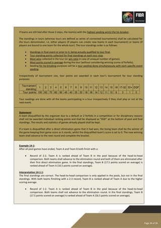 Page 34 of 36
If teams are still tied after those 3 steps, the team(s) with the highest seeding win(s) the tie-breaker.
The standings in tours (whereas tours are defined as series of connected tournaments) shall be calculated for
the tours denominator, i.e. either players (if players can create new teams in each tournament) or teams (if
players are bound to one team for the whole tour). The tour standings order is as follows:
• Standings in final event or prior to it, being actually qualified to tour final.
• Tour standing points collected for final standings at each tour stop.
• Most wins collected in the tour (or win ratio in case of unequal number of games).
• Most points scored in average during the tour (without considering winning scores of forfeits).
• Seeding for tie-breaking purposes will be a tour seeding done simultaneously with each specific event
seeding.
Irrespectively of tournament size, tour points are awarded in each tour’s tournament for tour standing
purposes:
Tour seedings are done with all the teams participating in a tour irrespectively if they shall play or not at the
next event.
Statement:
A team disqualified by the organizer due to a default or 2 forfeits in a competition or for disciplinary reasons
shall not be awarded individual ranking points and shall be displayed as “DQF” at the bottom of pool and final
standings. The results and statistics of games already played shall be kept.
If a team is disqualified after a direct elimination game that it had won, the losing team shall be the winner of
the game keeping their game score as it stands, whilst the disqualified team's score is set to 0. The new winning
team shall advance to the next round and complete the bracket.
Example 14-1:
After all pool games have ended, Team A and Team B both finish with a:
• Record of 2-2. Team A is ranked ahead of Team B in the pool because of the head-to-head
comparison. Both teams shall advance to the elimination round and both of them are eliminated after
their first direct elimination game. In the final standings, Team B (17.5 points scored on average) is
ranked ahead of Team A (16.5 points scored on average).
Interpretation 14-1-1:
The final standings are correct. The head-to-head comparison is only applied in the pools, but not in the final
standings. With both teams finishing with a 2-3 record, Team B is ranked ahead of Team A due to the higher
scoring average.
• Record of 1-2. Team A is ranked ahead of Team B in the pool because of the head-to-head
comparison. Both teams shall not advance to the elimination round. In the final standings, Team B
(17.5 points scored on average) is ranked ahead of Team A (16.5 points scored on average).
 