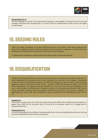 Page 35 of 36
Interpretation 14-1-2:
The final standings are correct. The head-to-head comparison is only applied in the pools, but not in the final
standings. With both teams finishing with a 1-2 record, Team B is ranked ahead of Team A due to the higher
scoring average.
15.Seeding Rules
Teams are seeded correlatively to the team ranking points (sum of the team’s 3 best players ranking points
prior to the competition), except if otherwise foreseen by the competition’s regulations. In case of same team
ranking points, seeding shall be determined randomly prior to the competition.
In national team competitions, seeding shall be done based on the 3x3 Federation Ranking.
16.Disqualification
A player shall be disqualified for the remainder of the game when he is charged with 2 unsportsmanlike fouls. A
player disqualified from the game may be further disqualified from the event by the organizer. Independent
thereof, the organizer shall disqualify player(s) concerned from the event for acts of violence, verbal or physical
aggression, tortuous interference in game results, a violation of FIBA’s Anti-Doping rules (Book 4 of the FIBA
Internal Regulations). The organizer may also disqualify the entire team from the event depending on that
team´s other members' contribution (also through non-action) to the aforementioned behavior. FIBA's right to
impose disciplinary sanctions under the regulatory framework of the event, the Terms and Conditions of
play.fiba3x3.com and the FIBA Internal Regulations remains unaffected by any disqualification under this Art.
16.
Example 16-1:
With 9:38 on the game clock, A1 and B1 push each other and the Official calls a Double Unsportsmanlike Foul
against them. With 0:25 on the game clock, A1 fouls B2 by an excessive contact. A1 is charged with an
Unsportsmanlike Foul.
Interpretation 16-1:
A1 shall be disqualified for committing 2 Unsportsmanlike Fouls. A1 must immediately leave the court and may
be further disqualified from the event by the organizer.
 