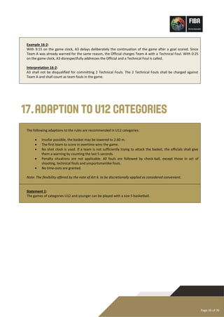Page 36 of 36
Example 16-2:
With 9:15 on the game clock, A3 delays deliberately the continuation of the game after a goal scored. Since
Team A was already warned for the same reason, the Official charges Team A with a Technical Foul. With 0:25
on the game clock, A3 disrespectfully addresses the Official and a Technical Foul is called.
Interpretation 16-2:
A3 shall not be disqualified for committing 2 Technical Fouls. The 2 Technical Fouls shall be charged against
Team A and shall count as team fouls in the game.
17.Adaption to U12 Categories
The following adaptions to the rules are recommended in U12 categories:
• Insofar possible, the basket may be lowered to 2.60 m.
• The first team to score in overtime wins the game.
• No shot clock is used. If a team is not sufficiently trying to attack the basket, the officials shall give
them a warning by counting the last 5 seconds.
• Penalty situations are not applicable. All fouls are followed by check-ball, except those in act of
shooting, technical fouls and unsportsmanlike fouls.
• No time-outs are granted.
Note: The flexibility offered by the note of Art 6. to be discretionally applied as considered convenient.
Statement 1:
The games of categories U12 and younger can be played with a size 5 basketball.
 