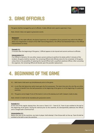 Page 4 of 36
3. Game Officials
The game shall be managed by up to 2 officials, 3 table officials and a sports supervisor, if any.
Note: Article 3 does not apply to grassroots events.
Statement:
In addition to the table officials, the Sports Supervisor of a competition (if any present) may inform the Official
about any irregularities in breach of the FIBA Internal Regulations, the Official 3x3 Basketball Rules or the Official
Interpretations to these.
Example 3-1:
3 minutes after the beginning of the game, 1 Official appears to be injured and cannot continue to officiate.
Interpretation 3-1:
If an Official is injured or for any other reason cannot continue to perform his duties within 5 minutes of the
incident, the game shall be resumed. The remaining Official shall officiate alone for the remainder of the game,
unless there is the possibility of replacing the injured Official with a qualified substitute Official. After consulting
the organizer, the remaining Official will decide upon the possible replacement.
4. Beginning of the Game
4.1. Both teams shall warm-up simultaneously prior to the game.
4.2. A coin flip shall determine which team gets the first possession. The team that wins the coin flip can either
choose to benefit from the ball possession at the beginning of the game or at the beginning of a potential
overtime.
4.3. The game cannot begin if one of the teams is not on the playing court with 3 players ready to play.
Note: Article 4.3 shall not be mandatory for grassroots events.
Example 4-1:
At the end of the regular playing time, the score is Team A 15 – Team B 15. Team A was entitled to the ball at
the beginning of the game. During the interval prior to the overtime, B1 disrespectfully addresses the Official
and is charged with a technical foul.
Interpretation 4-1:
Before the start of the overtime, any team A player shall attempt 1 free throw with no line-up. Team B shall be
entitled to the ball to start the overtime.
 
