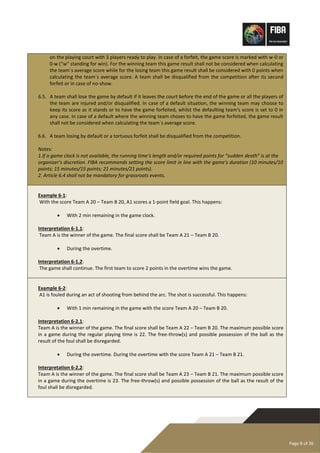 Page 8 of 36
on the playing court with 3 players ready to play. In case of a forfeit, the game score is marked with w-0 or
0-w (“w” standing for win). For the winning team this game result shall not be considered when calculating
the team´s average score while for the losing team this game result shall be considered with 0 points when
calculating the team´s average score. A team shall be disqualified from the competition after its second
forfeit or in case of no-show.
6.5. A team shall lose the game by default if it leaves the court before the end of the game or all the players of
the team are injured and/or disqualified. In case of a default situation, the winning team may choose to
keep its score as it stands or to have the game forfeited, whilst the defaulting team's score is set to 0 in
any case. In case of a default where the winning team choses to have the game forfeited, the game result
shall not be considered when calculating the team´s average score.
6.6. A team losing by default or a tortuous forfeit shall be disqualified from the competition.
Notes:
1.If a game clock is not available, the running time’s length and/or required points for “sudden death” is at the
organizer’s discretion. FIBA recommends setting the score limit in line with the game’s duration (10 minutes/10
points; 15 minutes/15 points; 21 minutes/21 points).
2. Article 6.4 shall not be mandatory for grassroots events.
Example 6-1:
With the score Team A 20 – Team B 20, A1 scores a 1-point field goal. This happens:
• With 2 min remaining in the game clock.
Interpretation 6-1.1:
Team A is the winner of the game. The final score shall be Team A 21 – Team B 20.
• During the overtime.
Interpretation 6-1.2:
The game shall continue. The first team to score 2 points in the overtime wins the game.
Example 6-2:
A1 is fouled during an act of shooting from behind the arc. The shot is successful. This happens:
• With 1 min remaining in the game with the score Team A 20 – Team B 20.
Interpretation 6-2.1:
Team A is the winner of the game. The final score shall be Team A 22 – Team B 20. The maximum possible score
in a game during the regular playing time is 22. The free-throw(s) and possible possession of the ball as the
result of the foul shall be disregarded.
• During the overtime. During the overtime with the score Team A 21 – Team B 21.
Interpretation 6-2.2:
Team A is the winner of the game. The final score shall be Team A 23 – Team B 21. The maximum possible score
in a game during the overtime is 23. The free-throw(s) and possible possession of the ball as the result of the
foul shall be disregarded.
 