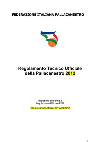 FEDERAZIONE ITALIANA PALLACANESTRO




  Regolamento Tecnico Ufficiale
    della Pallacanestro 2012




             Traduzione conforme al
            Regolamento Ufficiale FIBA
        Rio de Janeiro, Brazil, 29th April 2012




                                                  1
 