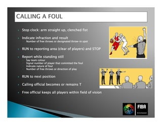 StopStopStopStop clockclockclockclock: arm straight up,: arm straight up,: arm straight up,: arm straight up, clenchedclenchedclenchedclenched fistfistfistfist
IndicateIndicateIndicateIndicate infraction andinfraction andinfraction andinfraction and resultresultresultresult
◦ NumberNumberNumberNumber of freeof freeof freeof free throwsthrowsthrowsthrows orororor designateddesignateddesignateddesignated throwthrowthrowthrow----in spotin spotin spotin spot
RUN toRUN toRUN toRUN to reportingreportingreportingreporting area (area (area (area (clearclearclearclear ofofofof playersplayersplayersplayers) and STOP) and STOP) and STOP) and STOP
ReportReportReportReport whilewhilewhilewhile standingstandingstandingstanding stillstillstillstill
◦ Say teamSay teamSay teamSay team colourcolourcolourcolour
◦ SignalSignalSignalSignal numbernumbernumbernumber ofofofof playerplayerplayerplayer thatthatthatthat commitedcommitedcommitedcommited thethethethe foulfoulfoulfoul
◦ IndicateIndicateIndicateIndicate nature ofnature ofnature ofnature of foulfoulfoulfoul
◦ NumberNumberNumberNumber of freeof freeof freeof free throwsthrowsthrowsthrows or direction ofor direction ofor direction ofor direction of playplayplayplay
RUN toRUN toRUN toRUN to nextnextnextnext positionpositionpositionposition
CallingCallingCallingCalling officialofficialofficialofficial becomesbecomesbecomesbecomes orororor remainsremainsremainsremains TTTT
Free officialFree officialFree officialFree official keepskeepskeepskeeps allallallall playersplayersplayersplayers withinwithinwithinwithin fieldfieldfieldfield of visionof visionof visionof vision
 