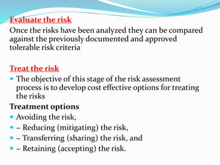 Evaluate the risk
Once the risks have been analyzed they can be compared
against the previously documented and approved
tolerable risk criteria
Treat the risk
 The objective of this stage of the risk assessment
process is to develop cost effective options for treating
the risks
Treatment options
 Avoiding the risk,
 − Reducing (mitigating) the risk,
 − Transferring (sharing) the risk, and
 − Retaining (accepting) the risk.
 