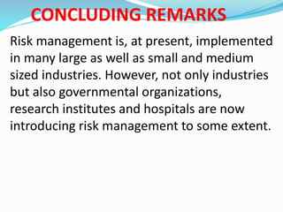 CONCLUDING REMARKS
Risk management is, at present, implemented
in many large as well as small and medium
sized industries. However, not only industries
but also governmental organizations,
research institutes and hospitals are now
introducing risk management to some extent.
 