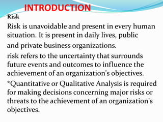 INTRODUCTION
Risk
Risk is unavoidable and present in every human
situation. It is present in daily lives, public
and private business organizations.
risk refers to the uncertainty that surrounds
future events and outcomes to influence the
achievement of an organization's objectives.
*Quantitative or Qualitative Analysis is required
for making decisions concerning major risks or
threats to the achievement of an organization's
objectives.
 