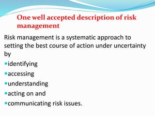 One well accepted description of risk
management
Risk management is a systematic approach to
setting the best course of action under uncertainty
by
identifying
accessing
understanding
acting on and
communicating risk issues.
 
