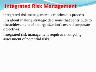 Integrated Risk Management
integrated risk management is continuous process.
It is about making strategic decisions that contribute to
the achievement of an organization's overall corporate
objectives.
Integrated risk management requires an ongoing
assessment of potential risks.
 