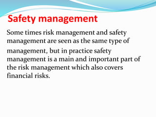 Safety management
Some times risk management and safety
management are seen as the same type of
management, but in practice safety
management is a main and important part of
the risk management which also covers
financial risks.
 